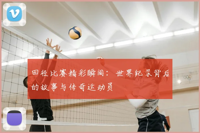 田径比赛精彩瞬间:世界纪录背后的故事与传奇运动员