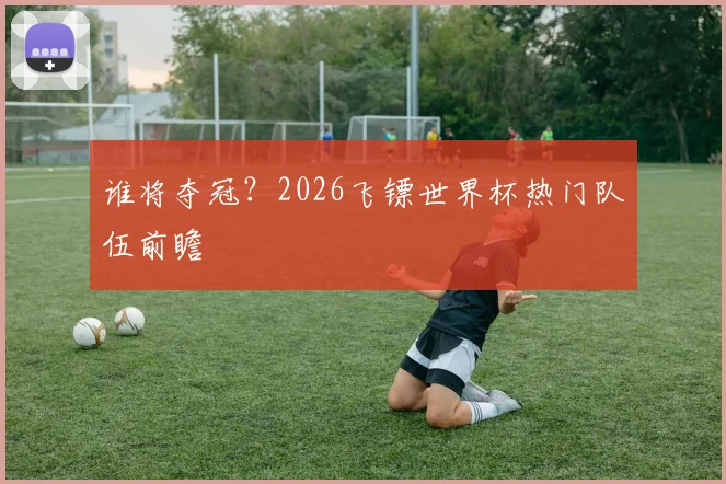 谁将夺冠?2026飞镖世界杯热门队伍前瞻
