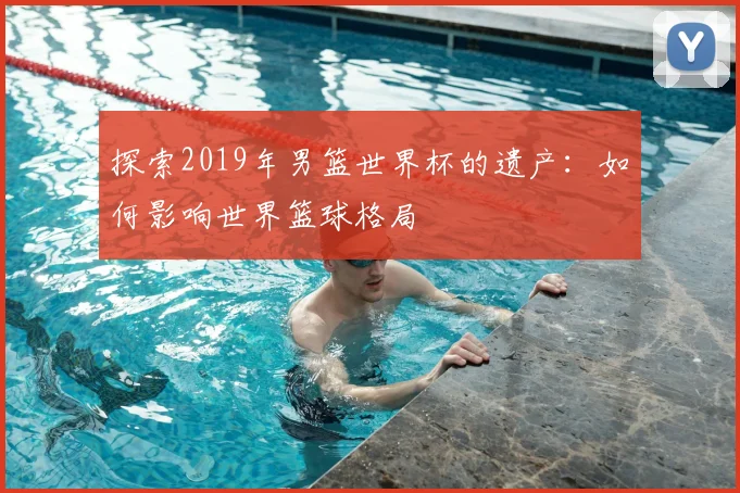 探索2019年男篮世界杯的遗产:如何影响世界篮球格局