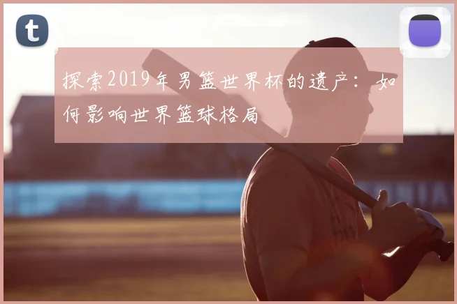 探索2019年男篮世界杯的遗产:如何影响世界篮球格局